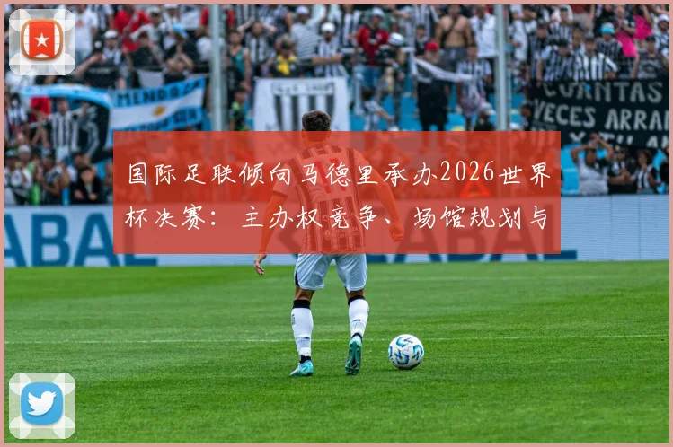 国际足联倾向马德里承办2026世界杯决赛：主办权竞争、场馆规划与潜在影响详解