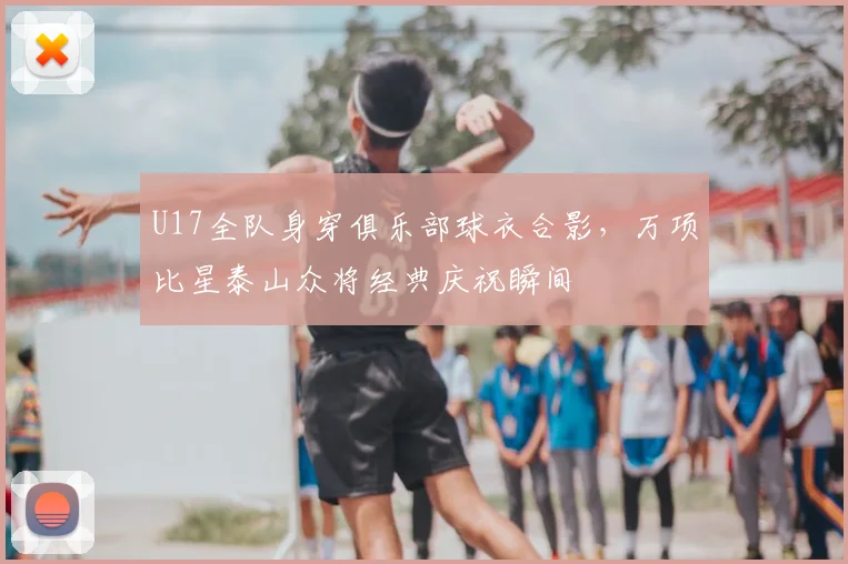 U17全队身穿俱乐部球衣合影，万项比星泰山众将经典庆祝瞬间