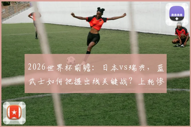 2026世界杯前瞻：日本vs瑞典，蓝武士如何把握出线关键战？上轮惨败后北欧海盗能否止颓？