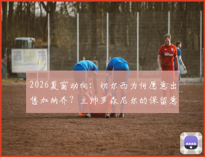 2026夏窗动向:切尔西为何愿意出售加纳乔?主帅罗森尼尔的保留意见与球员潜在下家分析