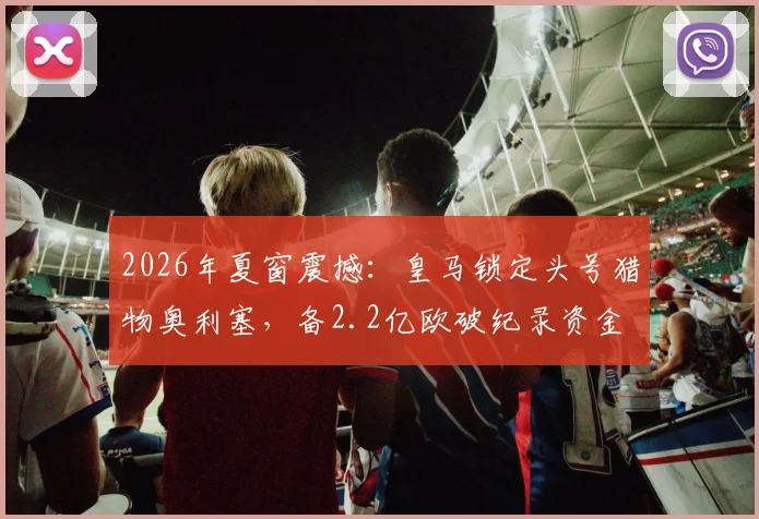 2026年夏窗震撼:皇马锁定头号猎物奥利塞,备2.2亿欧破纪录资金