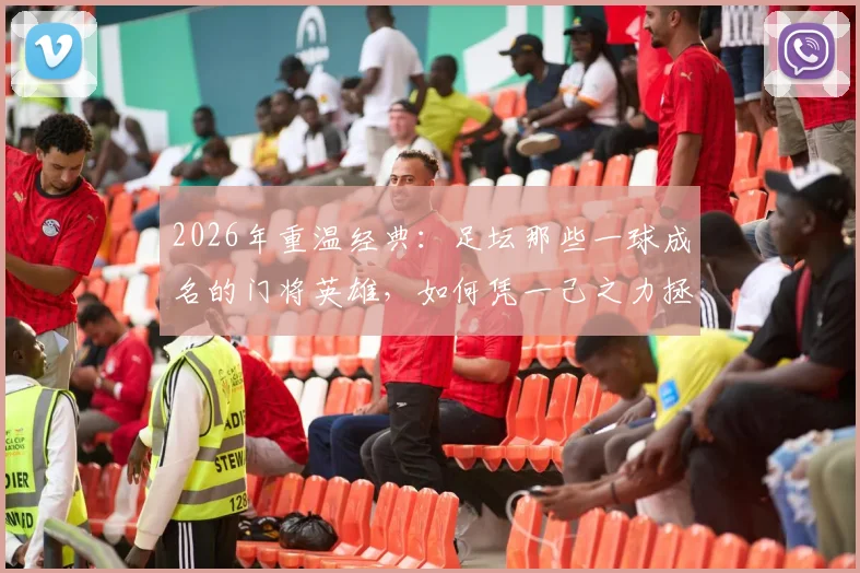 2026年重温经典：足坛那些一球成名的门将英雄，如何凭一己之力拯救球队成为传奇
