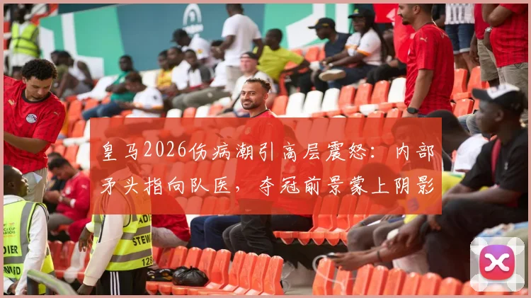 皇马2026伤病潮引高层震怒：内部矛头指向队医，夺冠前景蒙上阴影