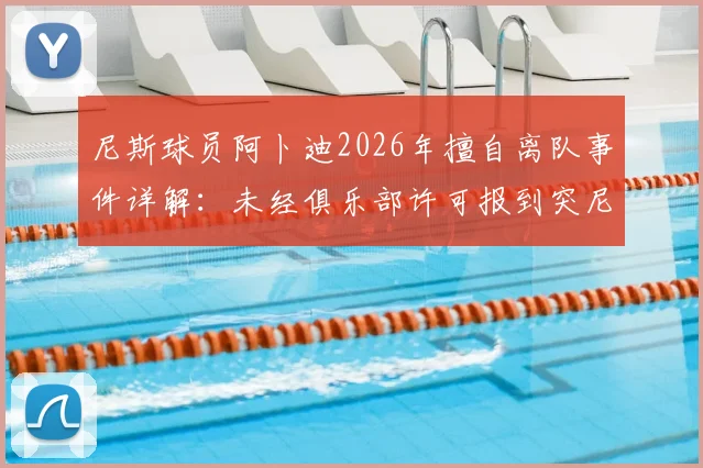尼斯球员阿卜迪2026年擅自离队事件详解：未经俱乐部许可报到突尼斯国家队恐遭处罚，最新动态与后续影响分析