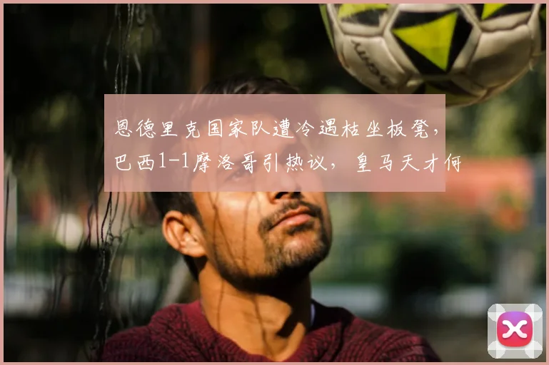 恩德里克国家队遭冷遇枯坐板凳，巴西1-1摩洛哥引热议，皇马天才何时能获重用？