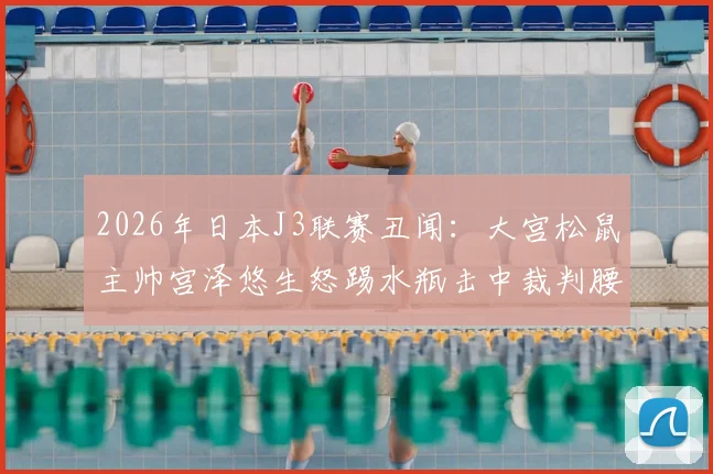 2026年日本J3联赛丑闻：大宫松鼠主帅宫泽悠生怒踢水瓶击中裁判腰部，赛后遭官方火速解雇