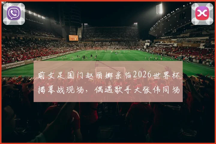 前女足国门赵丽娜亲临2026世界杯揭幕战现场，偶遇歌手大张伟同场观赛引热议
