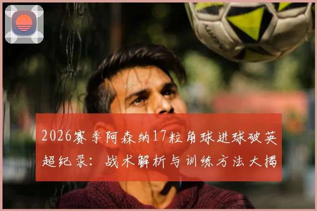 2026赛季阿森纳17粒角球进球破英超纪录：战术解析与训练方法大揭秘