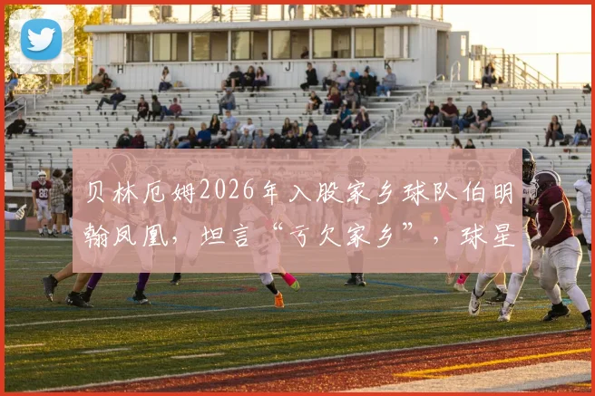 贝林厄姆2026年入股家乡球队伯明翰凤凰,坦言“亏欠家乡”,球星回馈社区的背后故事
