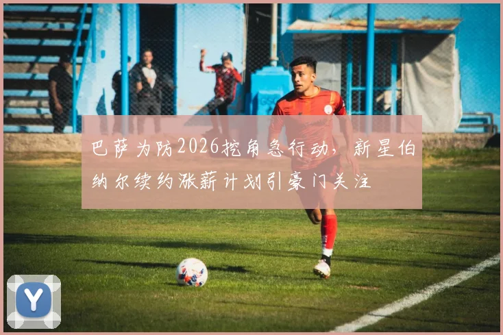 巴萨为防2026挖角急行动,新星伯纳尔续约涨薪计划引豪门关注