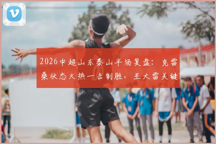 2026中超山东泰山半场复盘：克雷桑状态火热一击制胜，王大雷关键神扑力保领先，深圳新鹏城首秀暂落后