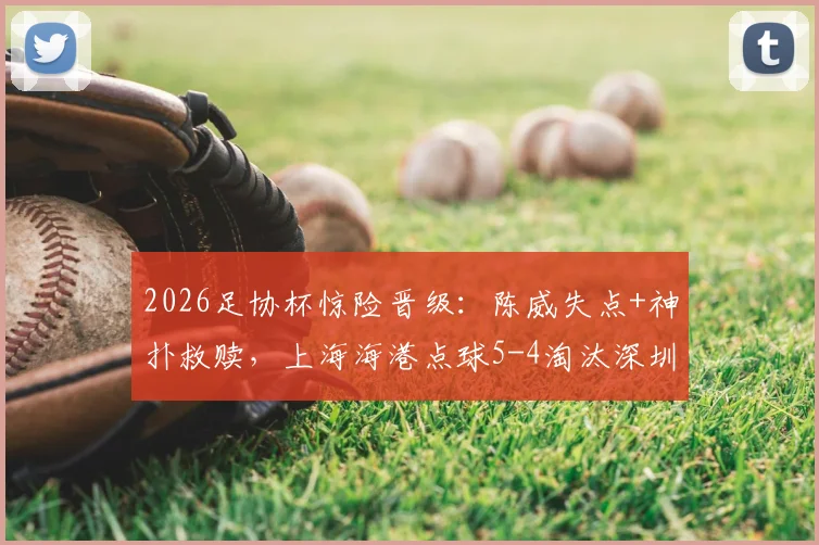 2026足协杯惊险晋级：陈威失点+神扑救赎，上海海港点球5-4淘汰深圳新鹏城全回顾