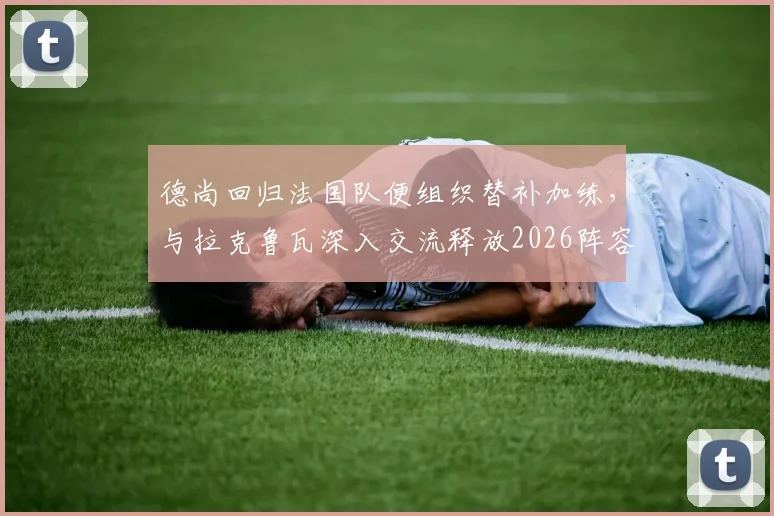 德尚回归法国队便组织替补加练，与拉克鲁瓦深入交流释放2026阵容调整信号