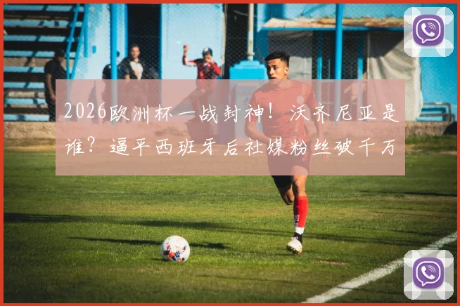 2026欧洲杯一战封神！沃齐尼亚是谁？逼平西班牙后社媒粉丝破千万，数据表现全解析