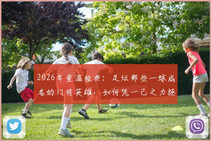 2026年重温经典：足坛那些一球成名的门将英雄，如何凭一己之力拯救球队成为传奇
