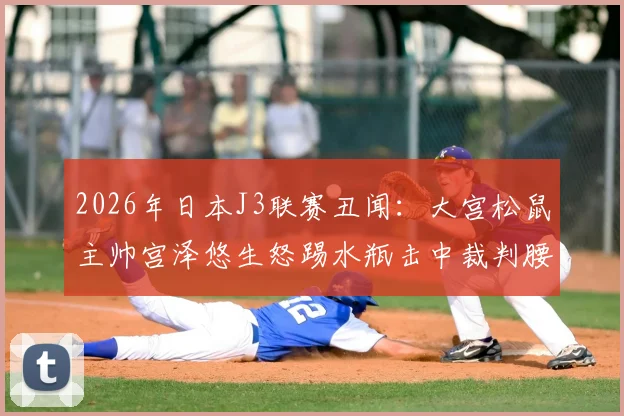 2026年日本J3联赛丑闻：大宫松鼠主帅宫泽悠生怒踢水瓶击中裁判腰部，赛后遭官方火速解雇