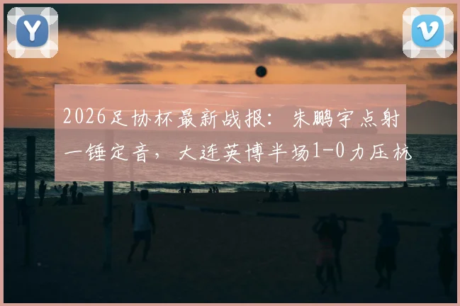 2026足协杯最新战报：朱鹏宇点射一锤定音，大连英博半场1-0力压杭州临平吴越
