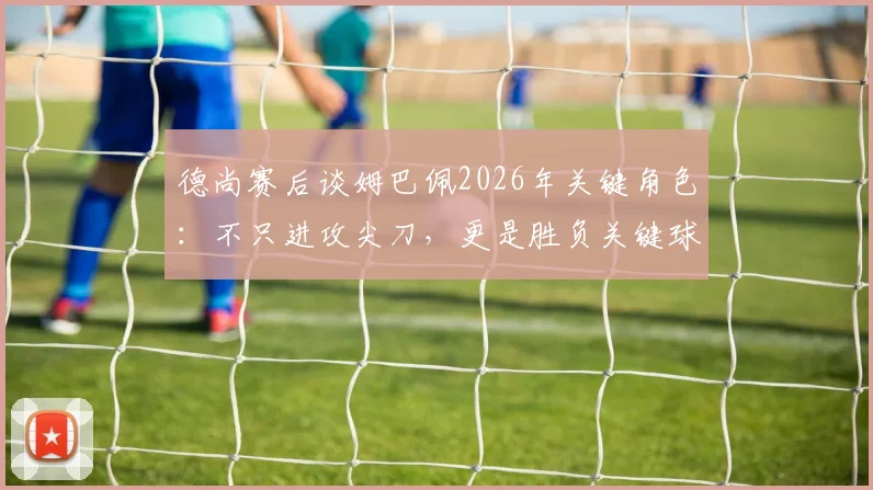 德尚赛后谈姆巴佩2026年关键角色：不只进攻尖刀，更是胜负关键球员