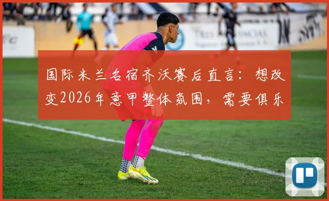 国际米兰名宿齐沃赛后直言：想改变2026年意甲整体氛围，需要俱乐部、球员和球迷三方共同努力